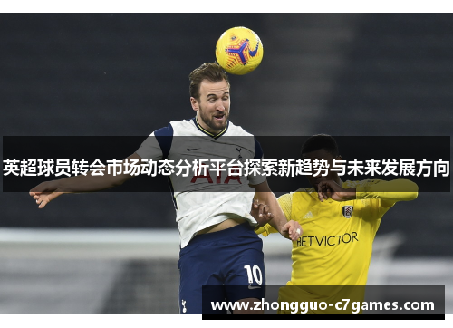 英超球员转会市场动态分析平台探索新趋势与未来发展方向 英超球员转会市场动态分析平台探索新趋势与未来发展方向