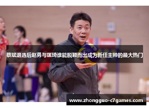 蔡斌退选后赵勇与匡琦谁能脱颖而出成为新任主帅的最大热门 蔡斌退选后赵勇与匡琦谁能脱颖而出成为新任主帅的最大热门