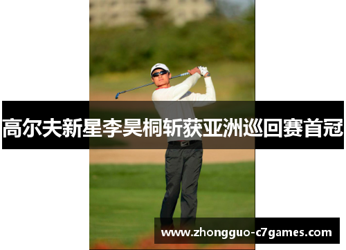 高尔夫新星李昊桐斩获亚洲巡回赛首冠 高尔夫新星李昊桐斩获亚洲巡回赛首冠