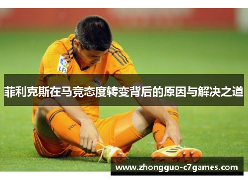 菲利克斯在马竞态度转变背后的原因与解决之道 菲利克斯在马竞态度转变背后的原因与解决之道