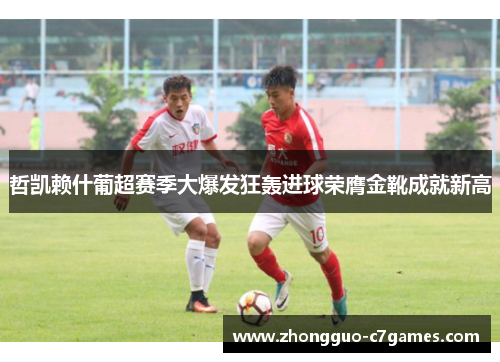 哲凯赖什葡超赛季大爆发狂轰进球荣膺金靴成就新高 哲凯赖什葡超赛季大爆发狂轰进球荣膺金靴成就新高