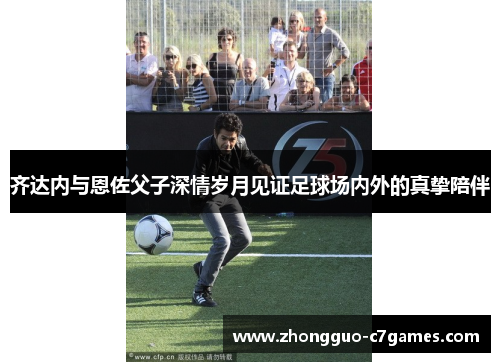 齐达内与恩佐父子深情岁月见证足球场内外的真挚陪伴