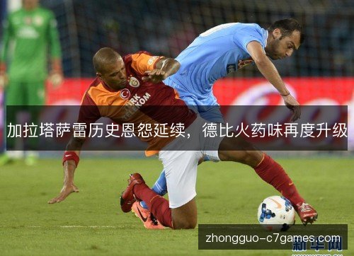 加拉塔萨雷历史恩怨延续,德比火药味再度升级 加拉塔萨雷历史恩怨延续,德比火药味再度升级